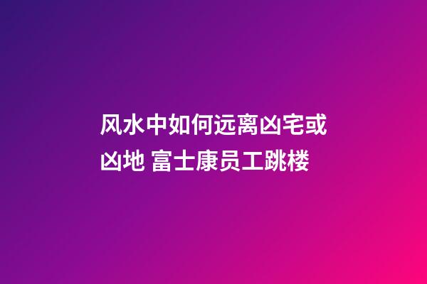 风水中如何远离凶宅或凶地 富士康员工跳楼